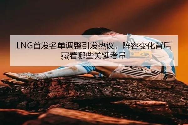 LNG首发名单调整引发热议，阵容变化背后藏着哪些关键考量 - maiqiuwang